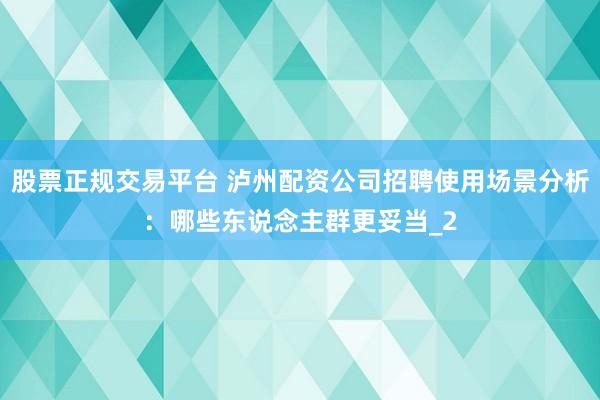 股票正规交易平台 泸州配资公司招聘使用场景分析:哪些东说念主群更妥当_2