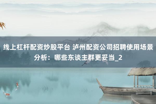线上杠杆配资炒股平台 泸州配资公司招聘使用场景分析：哪些东谈主群更妥当_2