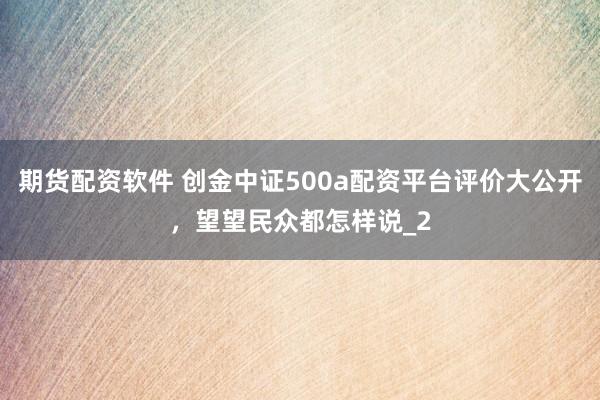 期货配资软件 创金中证500a配资平台评价大公开，望望民众都怎样说_2