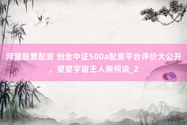 河源股票配资 创金中证500a配资平台评价大公开，望望宇宙王人奈何说_2