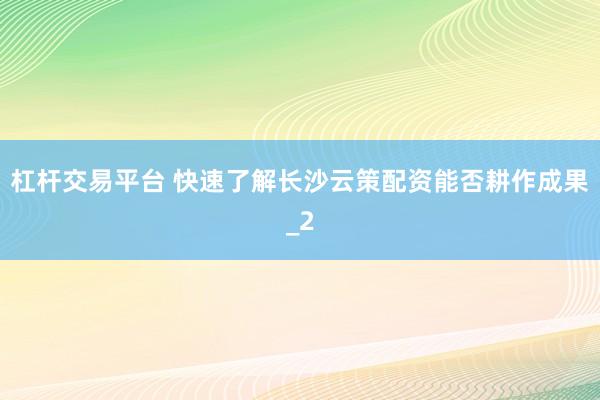 杠杆交易平台 快速了解长沙云策配资能否耕作成果_2
