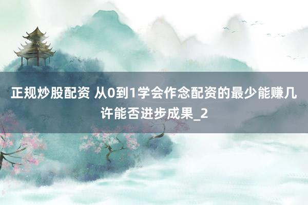正规炒股配资 从0到1学会作念配资的最少能赚几许能否进步成果_2