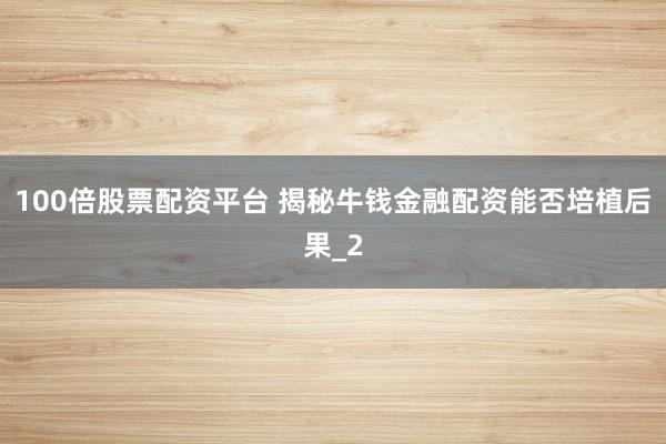 100倍股票配资平台 揭秘牛钱金融配资能否培植后果_2