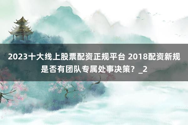 2023十大线上股票配资正规平台 2018配资新规是否有团队专属处事决策？_2