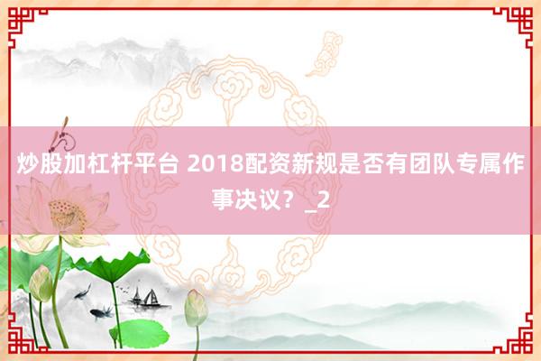 炒股加杠杆平台 2018配资新规是否有团队专属作事决议？_2