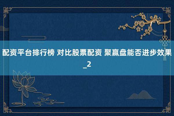 配资平台排行榜 对比股票配资 聚赢盘能否进步效果_2