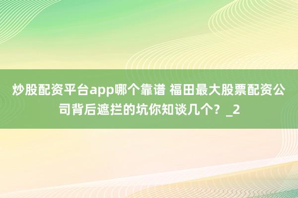 炒股配资平台app哪个靠谱 福田最大股票配资公司背后遮拦的坑你知谈几个？_2