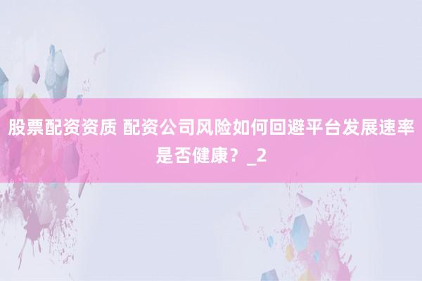股票配资资质 配资公司风险如何回避平台发展速率是否健康？_2