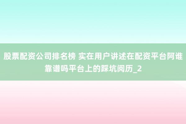 股票配资公司排名榜 实在用户讲述在配资平台阿谁靠谱吗平台上的踩坑阅历_2