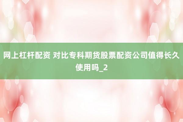 网上杠杆配资 对比专科期货股票配资公司值得长久使用吗_2