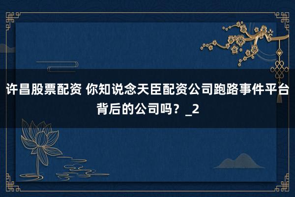 许昌股票配资 你知说念天臣配资公司跑路事件平台背后的公司吗？_2
