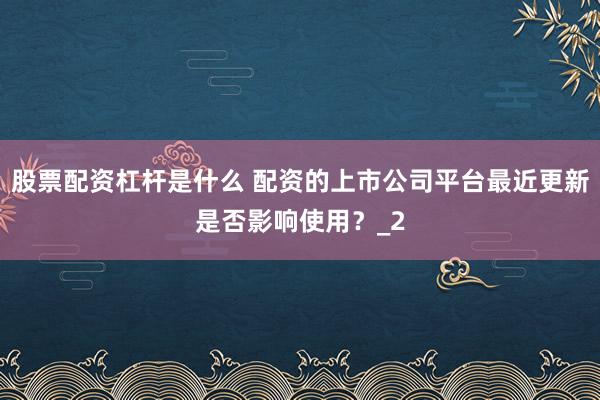 股票配资杠杆是什么 配资的上市公司平台最近更新是否影响使用？_2