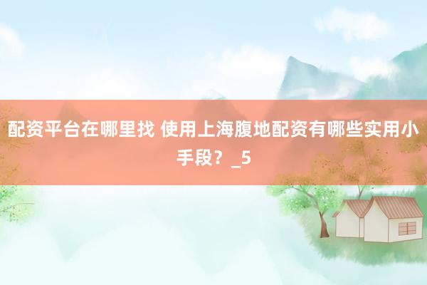 配资平台在哪里找 使用上海腹地配资有哪些实用小手段？_5