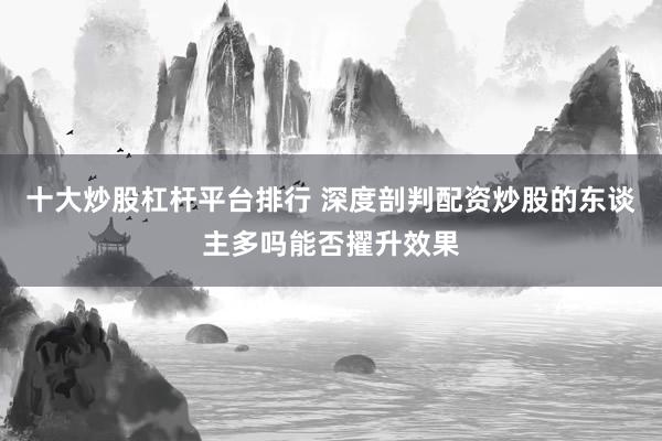 十大炒股杠杆平台排行 深度剖判配资炒股的东谈主多吗能否擢升效果