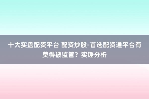 十大实盘配资平台 配资炒股-首选配资通平台有莫得被监管？实锤分析